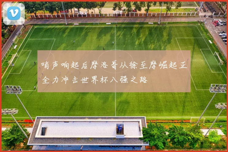 哨声响起后摩洛哥从徐至摩崛起正全力冲击世界杯八强之路