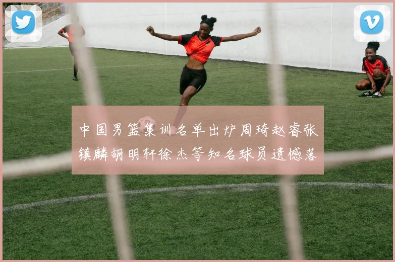 中国男篮集训名单出炉周琦赵睿张镇麟胡明轩徐杰等知名球员遗憾落选