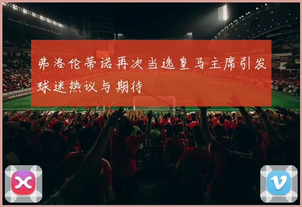 弗洛伦蒂诺再次当选皇马主席引发球迷热议与期待