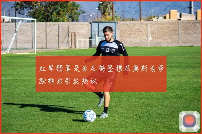 红军预算是否足够签穆尼奥斯或萨默维尔引发热议