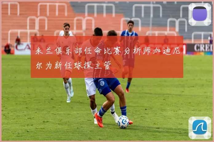 米兰俱乐部任命比赛分析师加迪尼尔为新任球探主管
