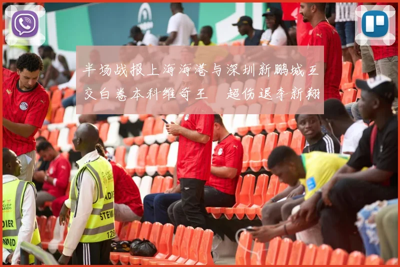 半场战报上海海港与深圳新鹏城互交白卷本科维奇王燊超伤退李新翔错失良机