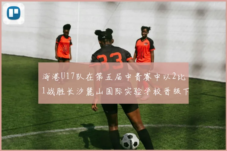 海港U17队在第五届中青赛中以2比1战胜长沙麓山国际实验学校晋级下一轮