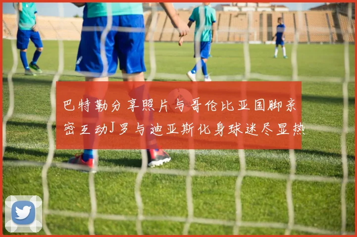 巴特勒分享照片与哥伦比亚国脚亲密互动J罗与迪亚斯化身球迷尽显热情
