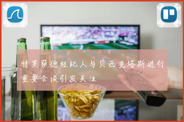 特罗萨德经纪人与贝西克塔斯进行重要会谈引发关注