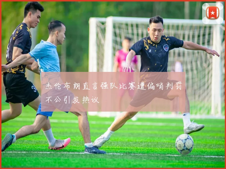 杰伦布朗直言强队比赛遭偏哨判罚不公引发热议