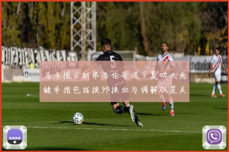马卡报分析弗洛伦蒂诺今夏四大关键举措包括换帅换血与调解双星关系