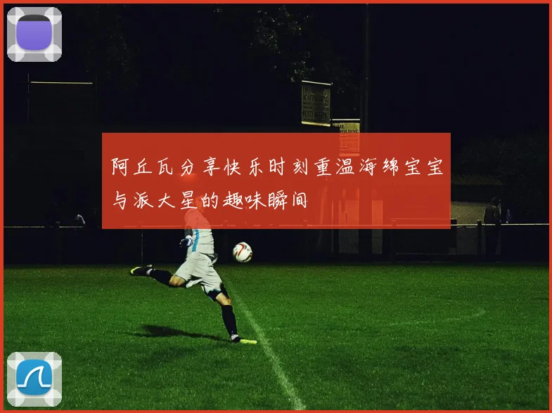 阿丘瓦分享快乐时刻重温海绵宝宝与派大星的趣味瞬间