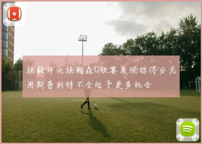 杨毅评论杨瀚森G联赛表现称得分无用斯普利特不会给予更多机会