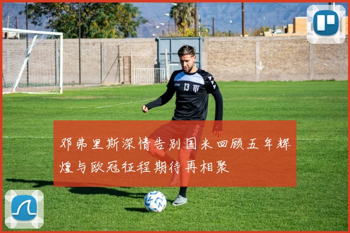 邓弗里斯深情告别国米回顾五年辉煌与欧冠征程期待再相聚