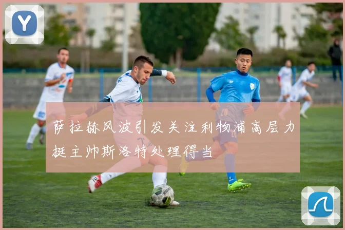萨拉赫风波引发关注利物浦高层力挺主帅斯洛特处理得当