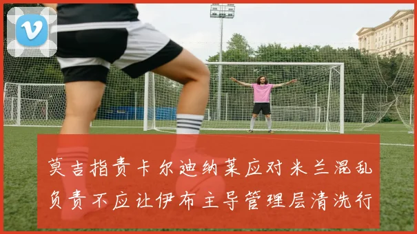 莫吉指责卡尔迪纳莱应对米兰混乱负责不应让伊布主导管理层清洗行动