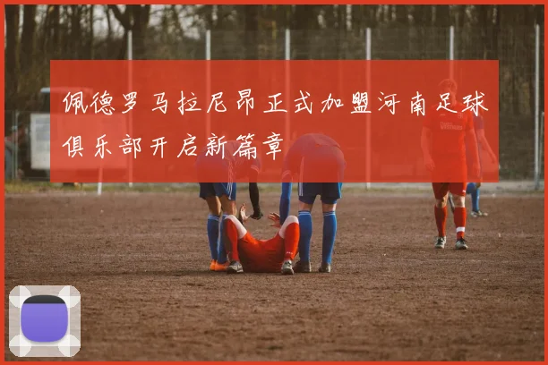 佩德罗马拉尼昂正式加盟河南足球俱乐部开启新篇章