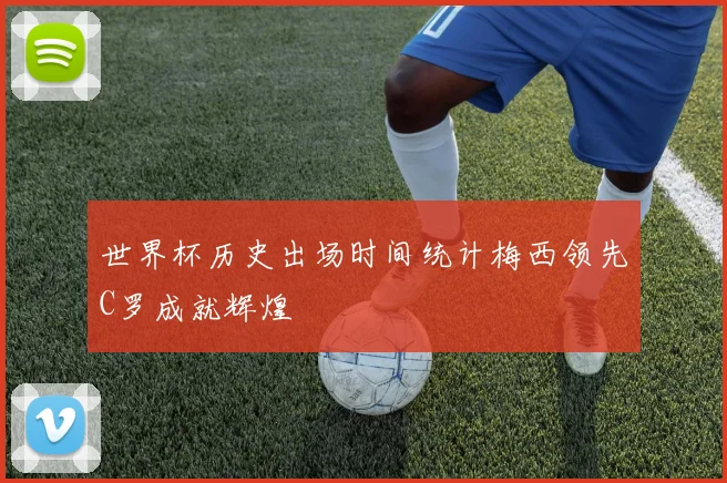 世界杯历史出场时间统计梅西领先C罗成就辉煌