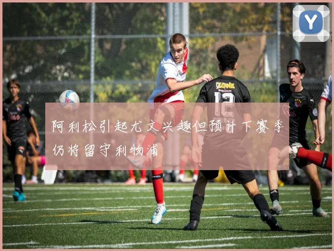 阿利松引起尤文兴趣但预计下赛季仍将留守利物浦