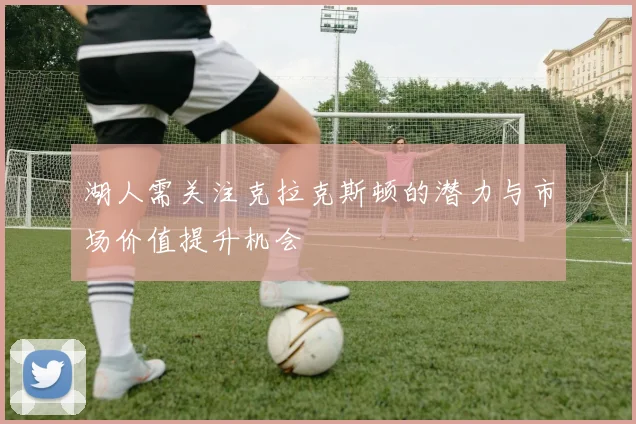 湖人需关注克拉克斯顿的潜力与市场价值提升机会