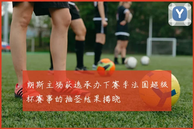 朗斯主场获选承办下赛季法国超级杯赛事的抽签结果揭晓