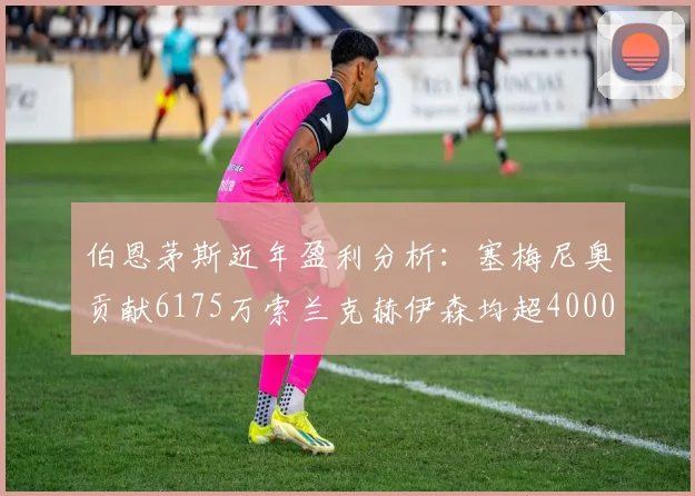 伯恩茅斯近年盈利分析：塞梅尼奥贡献6175万索兰克赫伊森均超4000万