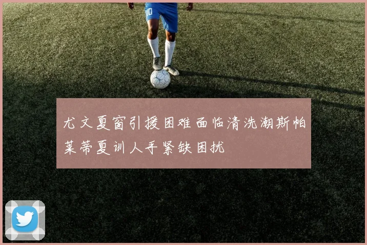 尤文夏窗引援困难面临清洗潮斯帕莱蒂夏训人手紧缺困扰