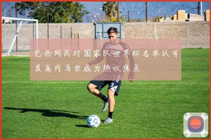 巴西网民对国家队世界杯名单认可度高内马尔成为热议焦点