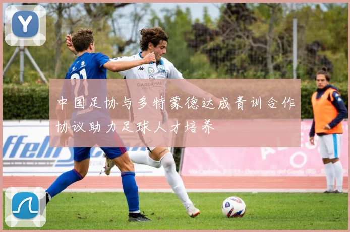 中国足协与多特蒙德达成青训合作协议助力足球人才培养